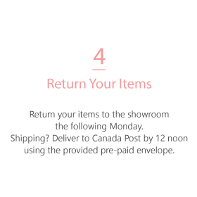 return your items to the showroom by 4pm the following monday. Shipping? Use the provided pre-paid envelope to return to Canada Post